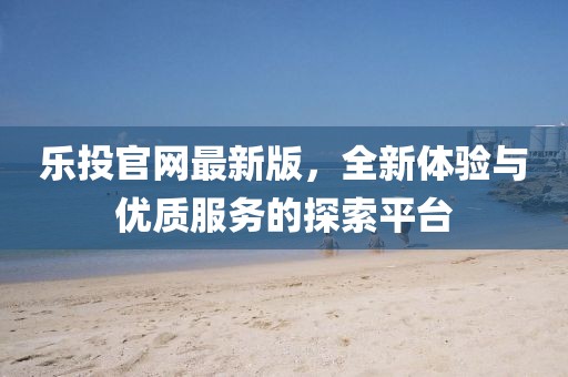 樂(lè)投官網(wǎng)最新版，全新體驗(yàn)與優(yōu)質(zhì)服務(wù)的探索平臺(tái)