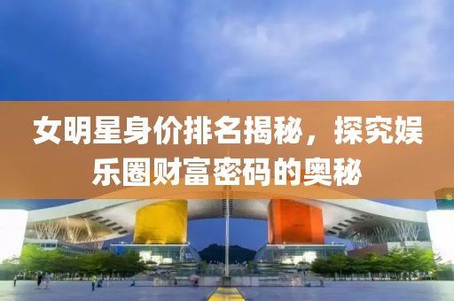 女明星身價(jià)排名揭秘，探究娛樂圈財(cái)富密碼的奧秘