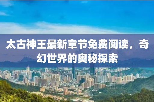太古神王最新章節(jié)免費(fèi)閱讀，奇幻世界的奧秘探索