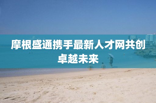摩根盛通攜手最新人才網(wǎng)共創(chuàng)卓越未來