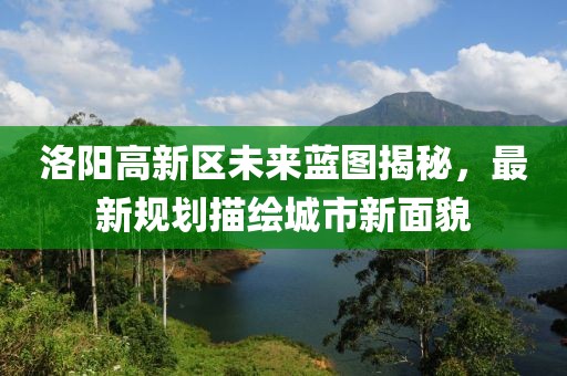 洛陽(yáng)高新區(qū)未來(lái)藍(lán)圖揭秘，最新規(guī)劃描繪城市新面貌