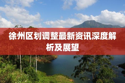 徐州區(qū)劃調(diào)整最新資訊深度解析及展望