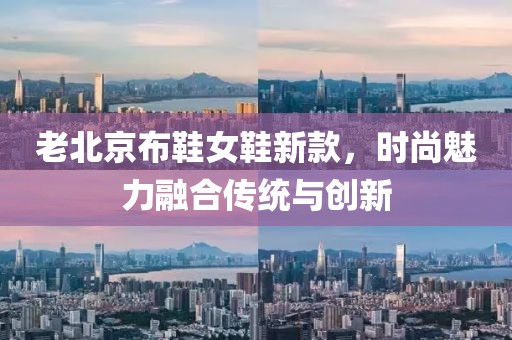老北京布鞋女鞋新款，時尚魅力融合傳統(tǒng)與創(chuàng)新