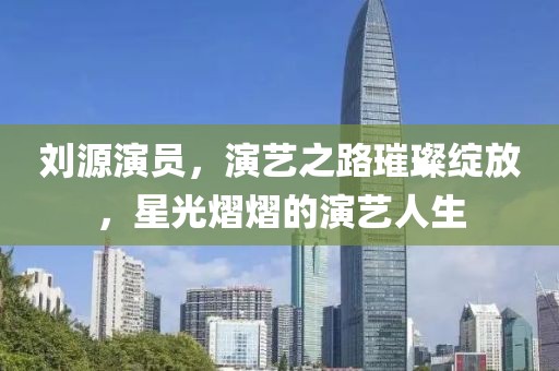 劉源演員，演藝之路璀璨綻放，星光熠熠的演藝人生