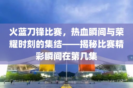 火藍刀鋒比賽，熱血瞬間與榮耀時刻的集結(jié)——揭秘比賽精彩瞬間在第幾集