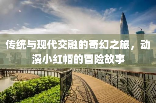 傳統(tǒng)與現(xiàn)代交融的奇幻之旅，動漫小紅帽的冒險故事