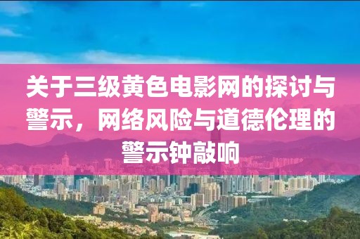 關(guān)于三級黃色電影網(wǎng)的探討與警示，網(wǎng)絡(luò)風險與道德倫理的警示鐘敲響