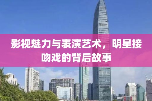 影視魅力與表演藝術，明星接吻戲的背后故事