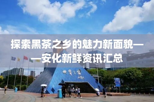 探索黑茶之鄉(xiāng)的魅力新面貌——安化新鮮資訊匯總