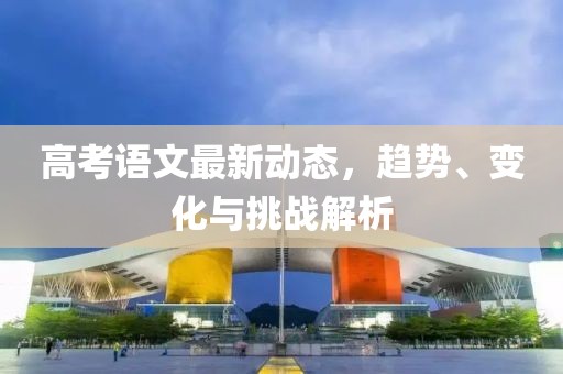 高考語文最新動態(tài)，趨勢、變化與挑戰(zhàn)解析