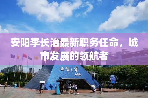 安陽李長(zhǎng)治最新職務(wù)任命，城市發(fā)展的領(lǐng)航者