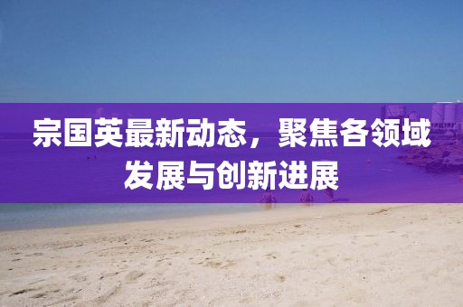 宗國英最新動態(tài)，聚焦各領(lǐng)域發(fā)展與創(chuàng)新進展
