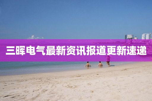 三暉電氣最新資訊報(bào)道更新速遞