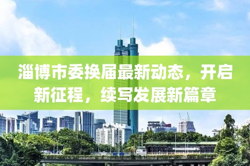 淄博市委換屆最新動(dòng)態(tài)，開啟新征程，續(xù)寫發(fā)展新篇章