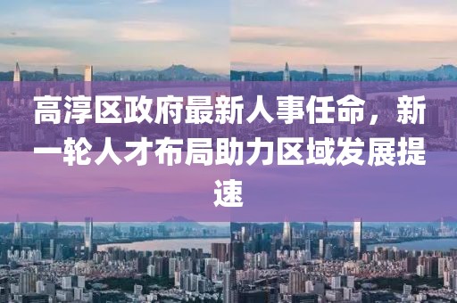 高淳區(qū)政府最新人事任命，新一輪人才布局助力區(qū)域發(fā)展提速