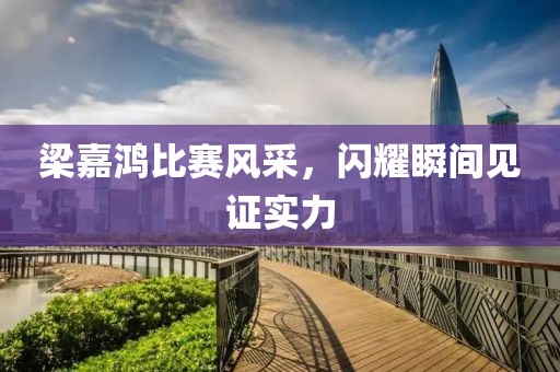 梁嘉鴻比賽風(fēng)采，閃耀瞬間見證實(shí)力