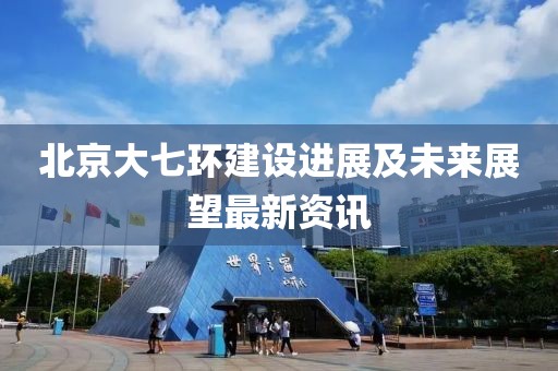 北京大七環(huán)建設(shè)進(jìn)展及未來(lái)展望最新資訊