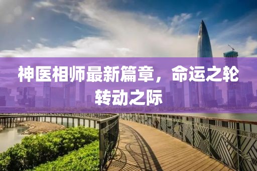 神醫(yī)相師最新篇章，命運(yùn)之輪轉(zhuǎn)動(dòng)之際