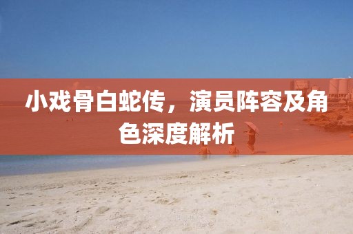 小戲骨白蛇傳，演員陣容及角色深度解析
