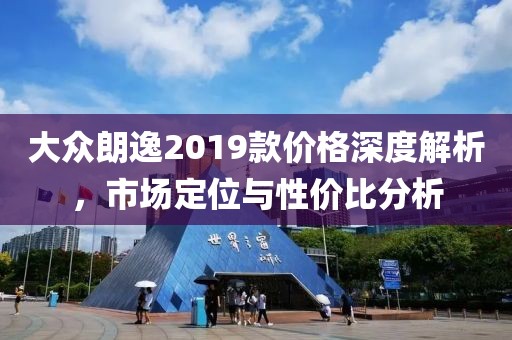大眾朗逸2019款價格深度解析，市場定位與性價比分析