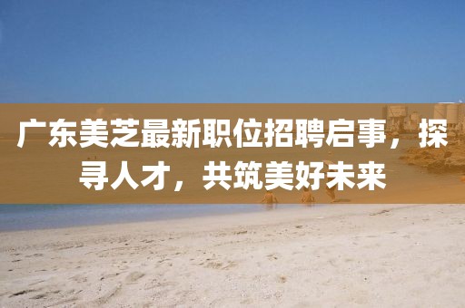 廣東美芝最新職位招聘啟事，探尋人才，共筑美好未來