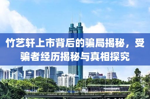 竹藝軒上市背后的騙局揭秘，受騙者經歷揭秘與真相探究