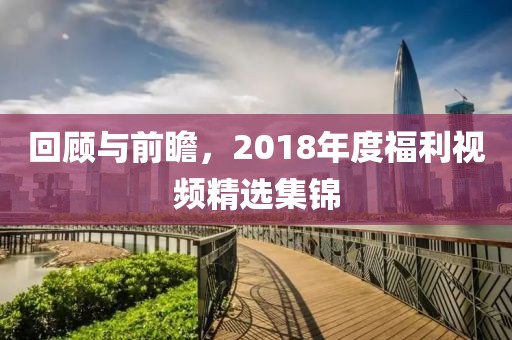 回顧與前瞻，2018年度福利視頻精選集錦