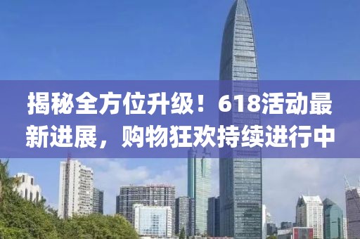 揭秘全方位升級！618活動最新進展，購物狂歡持續(xù)進行中