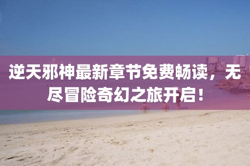 逆天邪神最新章節(jié)免費暢讀，無盡冒險奇幻之旅開啟！
