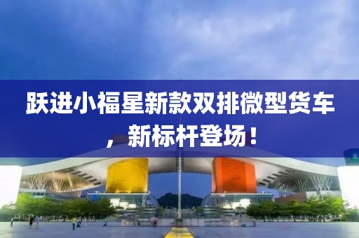 躍進(jìn)小福星新款雙排微型貨車(chē)，新標(biāo)桿登場(chǎng)！