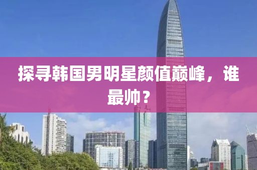 探尋韓國男明星顏值巔峰，誰最帥？