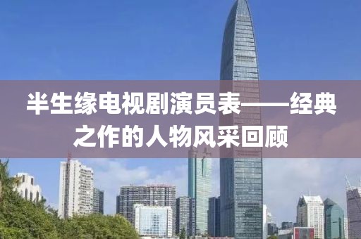半生緣電視劇演員表——經(jīng)典之作的人物風(fēng)采回顧