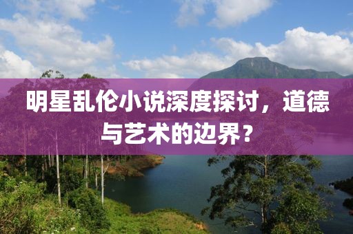 明星亂倫小說深度探討，道德與藝術(shù)的邊界？