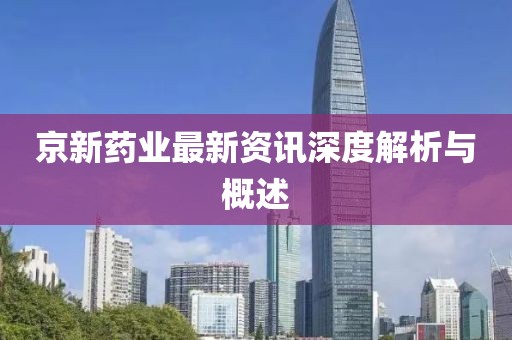 京新藥業(yè)最新資訊深度解析與概述