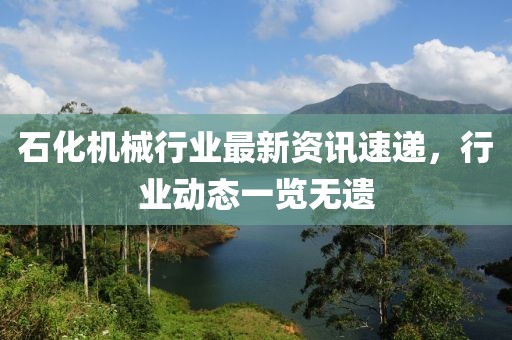 石化機械行業(yè)最新資訊速遞，行業(yè)動態(tài)一覽無遺