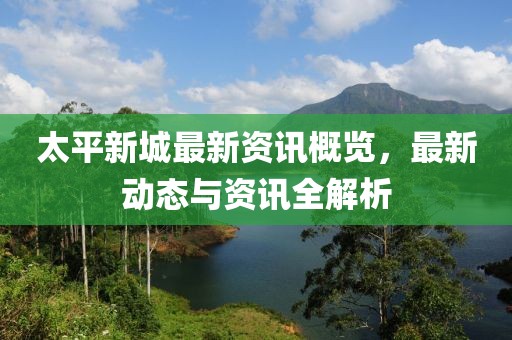 太平新城最新資訊概覽，最新動(dòng)態(tài)與資訊全解析