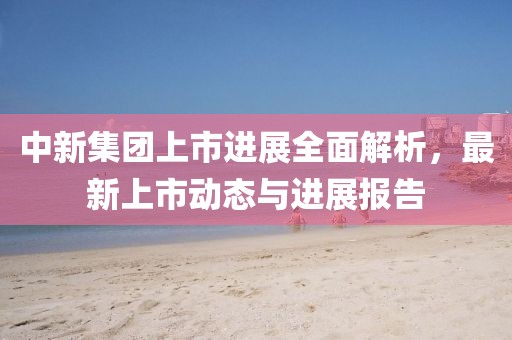 中新集團上市進展全面解析，最新上市動態(tài)與進展報告