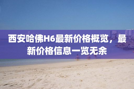 西安哈佛H6最新價(jià)格概覽，最新價(jià)格信息一覽無余