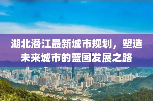 湖北潛江最新城市規(guī)劃，塑造未來城市的藍圖發(fā)展之路