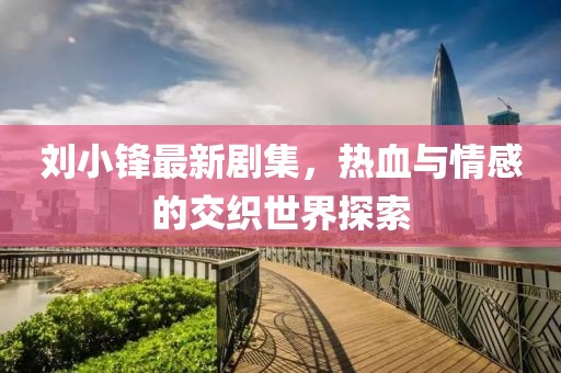 劉小鋒最新劇集，熱血與情感的交織世界探索