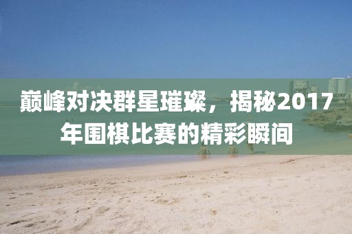 巔峰對(duì)決群星璀璨，揭秘2017年圍棋比賽的精彩瞬間