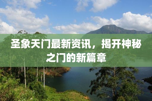 圣象天門最新資訊，揭開神秘之門的新篇章