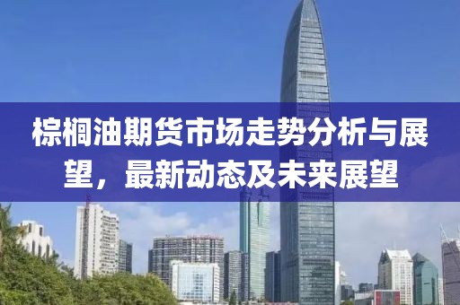 棕櫚油期貨市場走勢分析與展望，最新動態(tài)及未來展望