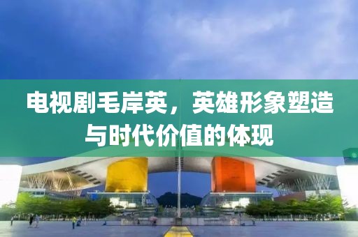 電視劇毛岸英，英雄形象塑造與時代價值的體現(xiàn)