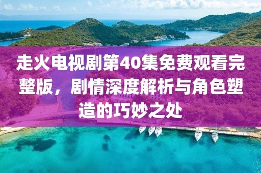 走火電視劇第40集免費觀看完整版，劇情深度解析與角色塑造的巧妙之處