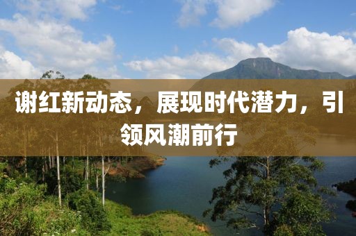 謝紅新動態(tài)，展現(xiàn)時代潛力，引領(lǐng)風(fēng)潮前行