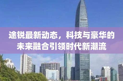 途銳最新動態(tài)，科技與豪華的未來融合引領(lǐng)時代新潮流