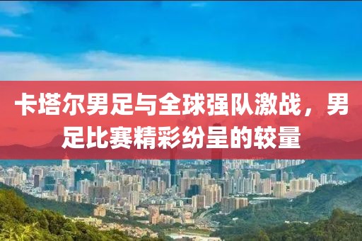 卡塔爾男足與全球強(qiáng)隊激戰(zhàn)，男足比賽精彩紛呈的較量
