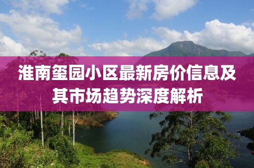 淮南璽園小區(qū)最新房價(jià)信息及其市場趨勢深度解析