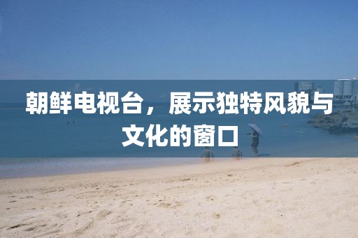 朝鮮電視臺，展示獨特風貌與文化的窗口